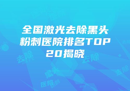 全国激光去除黑头粉刺医院排名TOP20揭晓