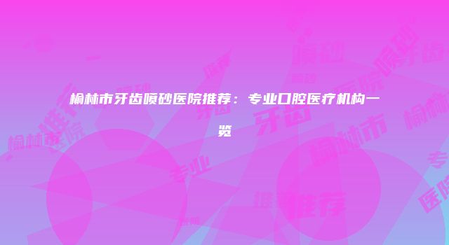 榆林市牙齿喷砂医院推荐：专业口腔医疗机构一览