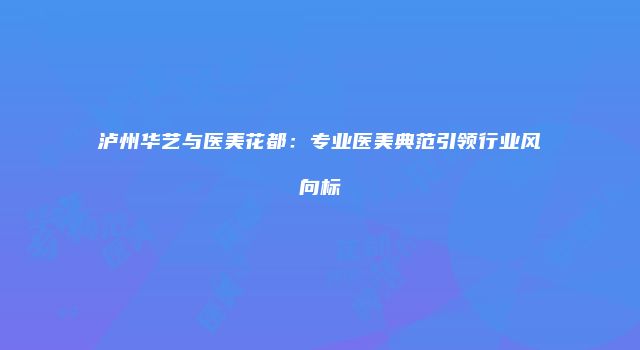 泸州华艺与医美花都：专业医美典范引领行业风向标