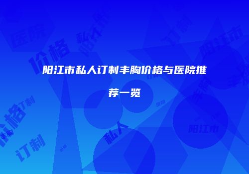 阳江市私人订制丰胸价格与医院推荐一览