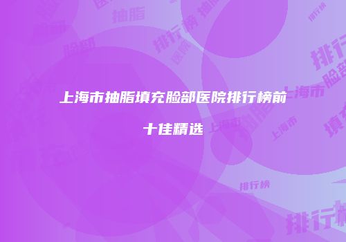 上海市抽脂填充脸部医院排行榜前十佳精选
