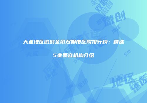 大连地区微创全切双眼皮医院排行榜：精选5家美容机构介绍