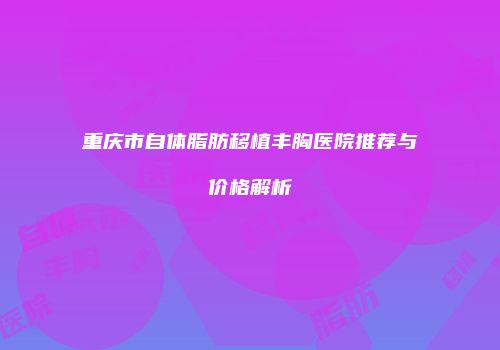 重庆市自体脂肪移植丰胸医院推荐与价格解析