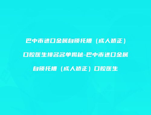 巴中市进口金属自锁托槽（成人矫正）口腔医生排名名单揭秘-巴中市进口金属自锁托槽（成人矫正）口腔医生