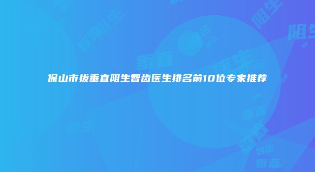 保山市拔垂直阻生智齿医生排名前10位专家推荐