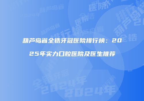 葫芦岛省全锆牙冠医院排行榜：2025年实力口腔医院及医生推荐