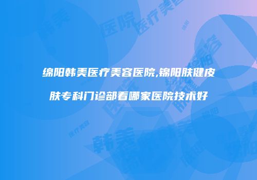 绵阳韩美医疗美容医院,锦阳肤健皮肤专科门诊部看哪家医院技术好