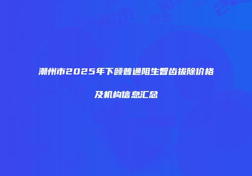 潮州市2025年下颌普通阻生智齿拔除价格及机构信息汇总
