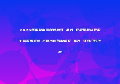 2025年东莞市微创种植牙 基台 牙冠医院排行前十强可圈可点-东莞市微创种植牙 基台 牙冠口腔医院