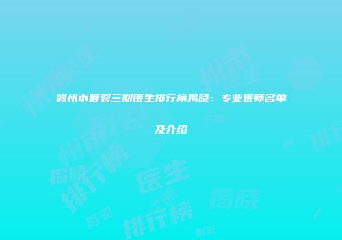 赣州市唇裂三期医生排行榜揭晓：专业医师名单及介绍
