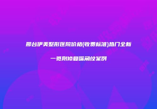 邢台伊美整形医院价格(收费标准)热门全新一览附修复嘴角纹案例