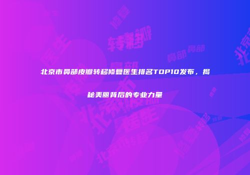 北京市鼻部皮瓣转移修复医生排名TOP10发布，揭秘美丽背后的专业力量