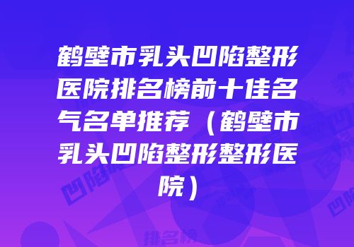 鹤壁市乳头凹陷整形医院排名榜前十佳名气名单推荐（鹤壁市乳头凹陷整形整形医院）