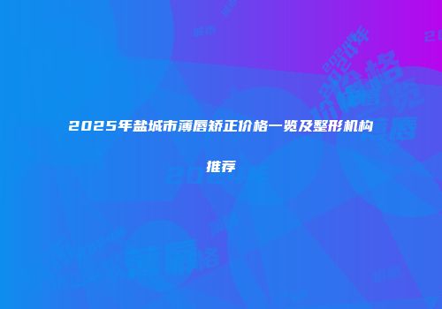 2025年盐城市薄唇矫正价格一览及整形机构推荐