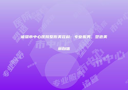 诸暨市中心医院整形美容科：专业服务，塑造美丽自信
