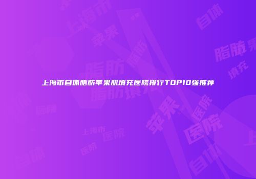 上海市自体脂肪苹果肌填充医院排行TOP10强推荐