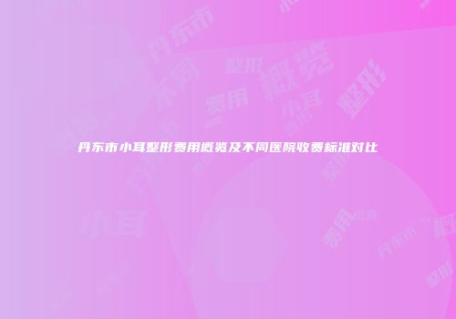 丹东市小耳整形费用概览及不同医院收费标准对比