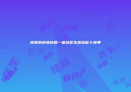 咸阳市种植修复一体冠医生排名前十榜单