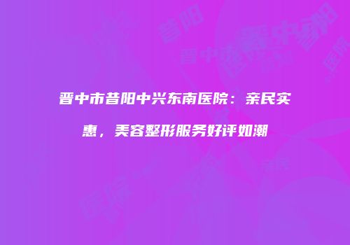 晋中市昔阳中兴东南医院：亲民实惠，美容整形服务好评如潮