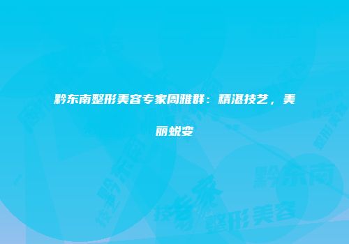 黔东南整形美容专家周雅群：精湛技艺，美丽蜕变