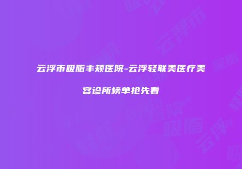 云浮市吸脂丰颊医院-云浮轻联美医疗美容诊所榜单抢先看