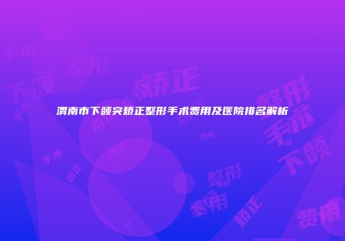 渭南市下颌突矫正整形手术费用及医院排名解析