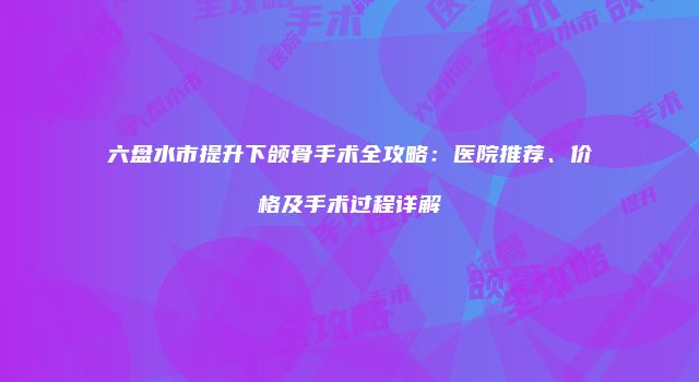 六盘水市提升下颌骨手术全攻略：医院推荐、价格及手术过程详解