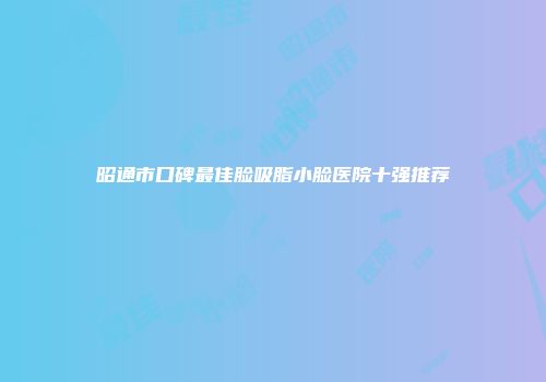 昭通市口碑最佳脸吸脂小脸医院十强推荐