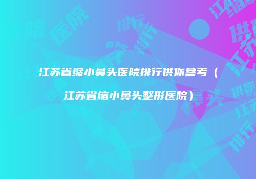 江苏省缩小鼻头医院排行供你参考（江苏省缩小鼻头整形医院）