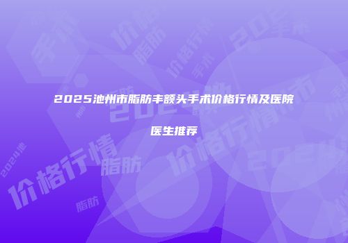 2025池州市脂肪丰额头手术价格行情及医院医生推荐