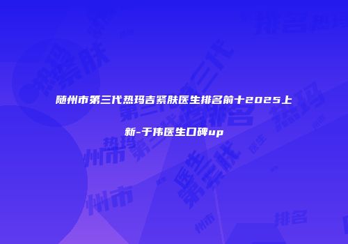 随州市第三代热玛吉紧肤医生排名前十2025上新-于伟医生口碑up