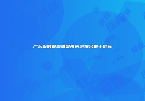 广东省颧骨磨骨整形医院排名前十推荐