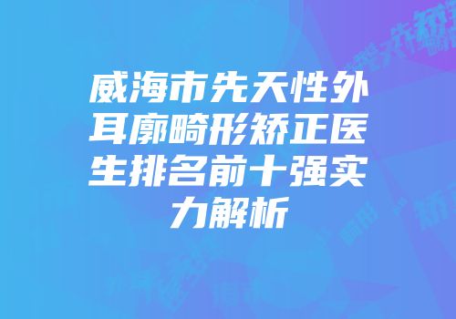 威海市先天性外耳廓畸形矫正医生排名前十强实力解析