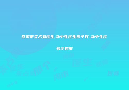 珠海市朱占魁医生,孙中生医生那个好-孙中生医师评如潮
