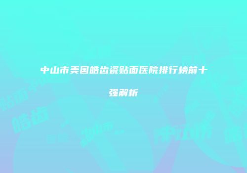 中山市美国皓齿瓷贴面医院排行榜前十强解析