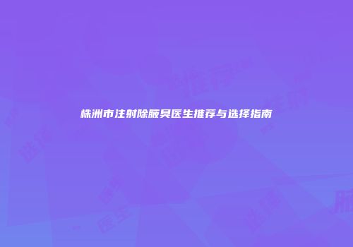 株洲市注射除腋臭医生推荐与选择指南