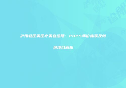 泸州轻医美医疗美容诊所：2025年价格表及特色项目解析