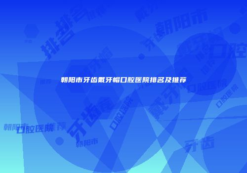 朝阳市牙齿戴牙帽口腔医院排名及推荐