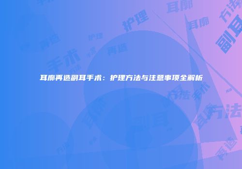 耳廓再造副耳手术：护理方法与注意事项全解析