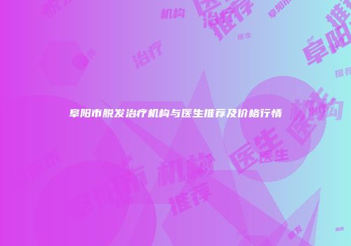 阜阳市脱发治疗机构与医生推荐及价格行情