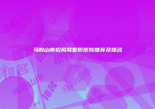 马鞍山市招风耳整形医院推荐及排名