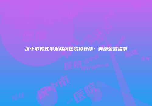 汉中市韩式半发际线医院排行榜：美丽蜕变指南