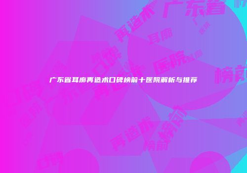 广东省耳廓再造术口碑榜前十医院解析与推荐