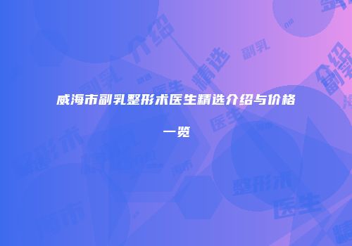 威海市副乳整形术医生精选介绍与价格一览