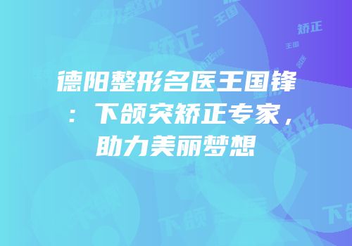 德阳整形名医王国锋：下颌突矫正专家，助力美丽梦想