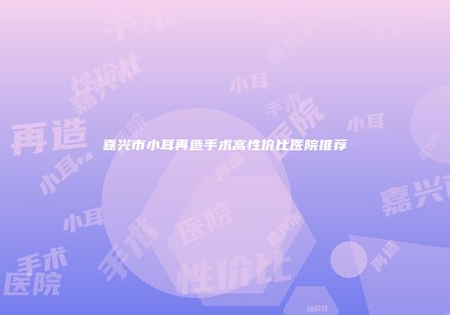 嘉兴市小耳再造手术高性价比医院推荐