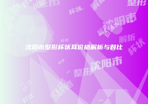 沈阳市整形杯状耳价格解析与对比
