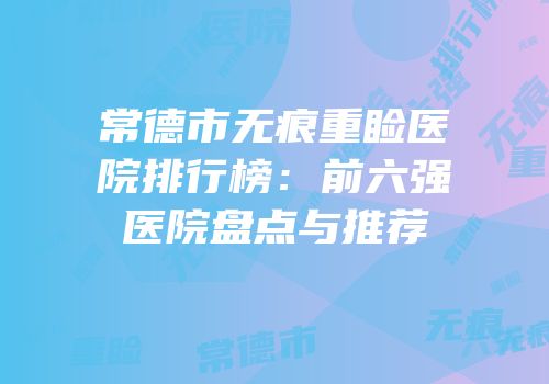 常德市无痕重睑医院排行榜：前六强医院盘点与推荐