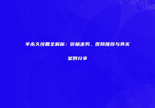 半永久纹眉全解析：价格走势、医院推荐与真实案例分享