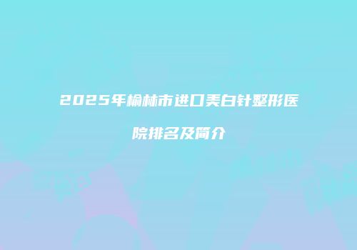 2025年榆林市进口美白针整形医院排名及简介